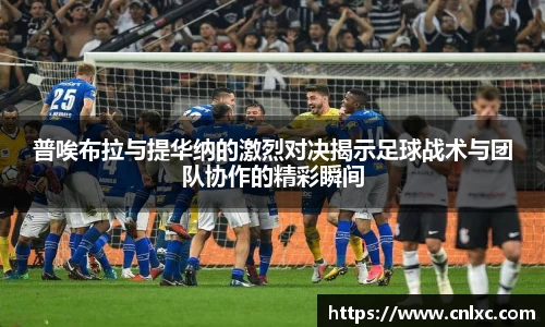 普唉布拉与提华纳的激烈对决揭示足球战术与团队协作的精彩瞬间